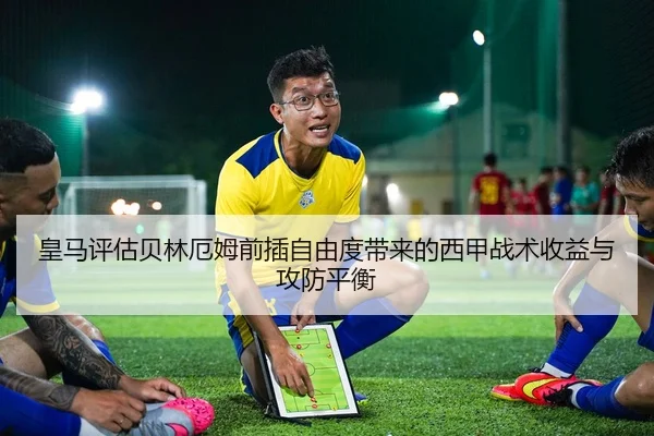 皇马评估贝林厄姆前插自由度带来的西甲战术收益与攻防平衡