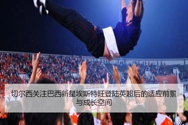 切尔西关注巴西新星埃斯特旺登陆英超后的适应前景与成长空间