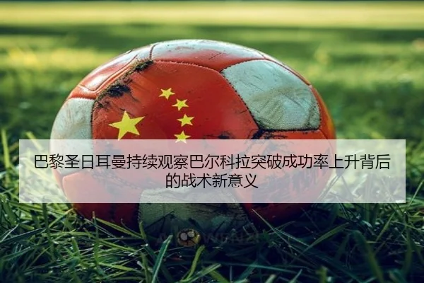 巴黎圣日耳曼持续观察巴尔科拉突破成功率上升背后的战术新意义
