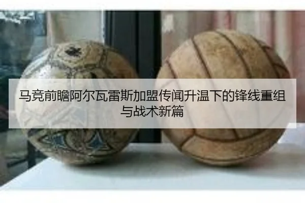 马竞前瞻阿尔瓦雷斯加盟传闻升温下的锋线重组与战术新篇