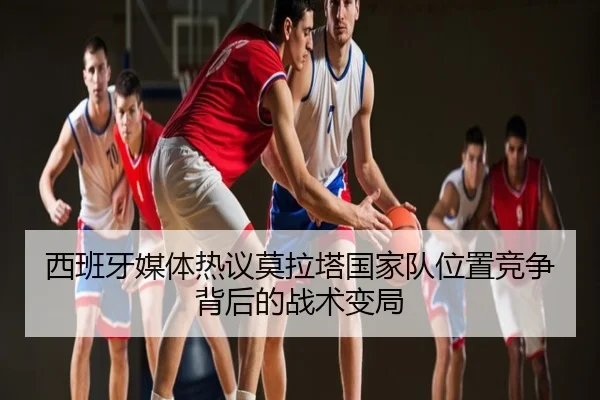西班牙媒体热议莫拉塔国家队位置竞争背后的战术变局