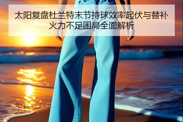太阳复盘杜兰特末节持球效率起伏与替补火力不足困局全面解析