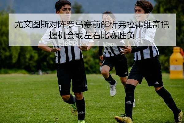 尤文图斯对阵罗马赛前解析弗拉霍维奇把握机会或左右比赛胜负